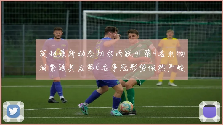 英超最新动态切尔西跃升第4名利物浦紧随其后第6名争冠形势依然严峻
