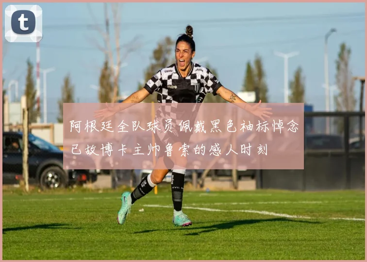 阿根廷全队球员佩戴黑色袖标悼念已故博卡主帅鲁索的感人时刻