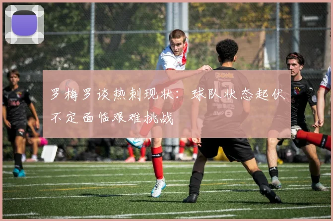 罗梅罗谈热刺现状：球队状态起伏不定面临艰难挑战