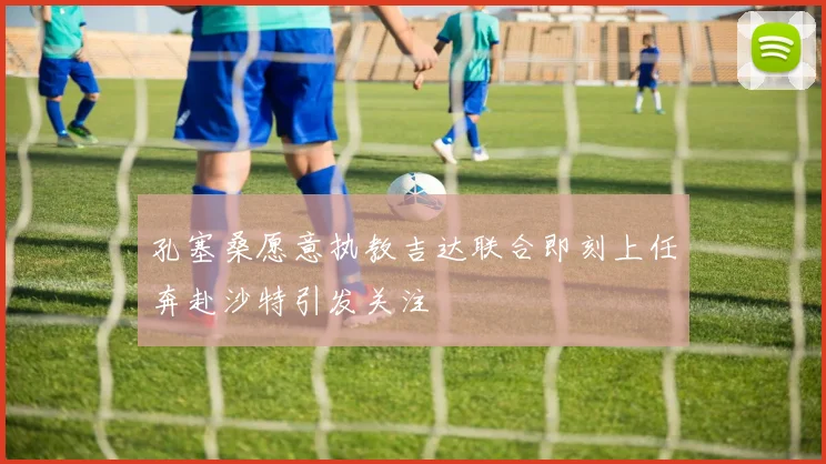 孔塞桑愿意执教吉达联合即刻上任奔赴沙特引发关注
