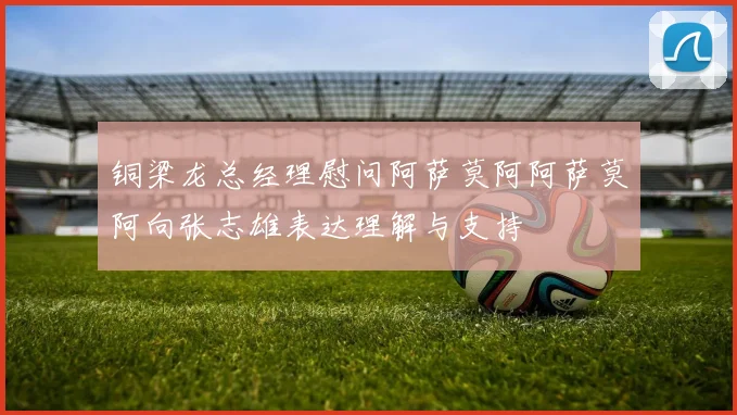 铜梁龙总经理慰问阿萨莫阿阿萨莫阿向张志雄表达理解与支持