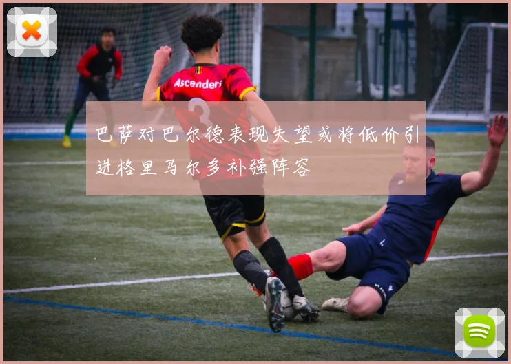 巴萨对巴尔德表现失望或将低价引进格里马尔多补强阵容