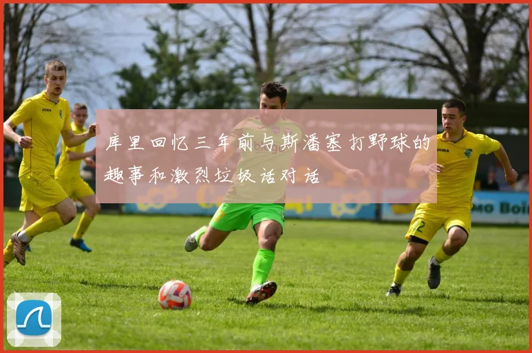 库里回忆三年前与斯潘塞打野球的趣事和激烈垃圾话对话