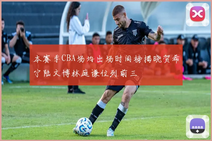 本赛季CBA场均出场时间榜揭晓贺希宁陆文博林庭谦位列前三