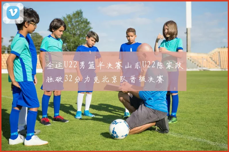 全运U22男篮半决赛山东U22陈家政独砍32分力克北京队晋级决赛