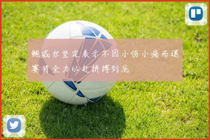 鲍威尔坚定表示不因小伤小痛而退赛将全力以赴拼搏到底