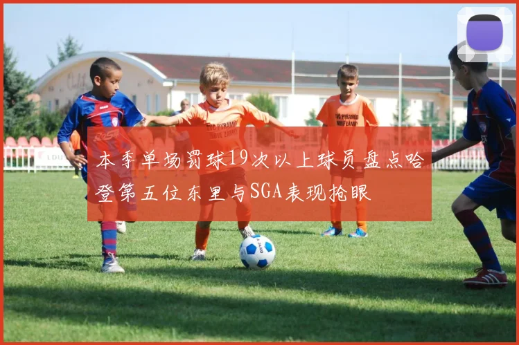 本季单场罚球19次以上球员盘点哈登第五位东里与SGA表现抢眼
