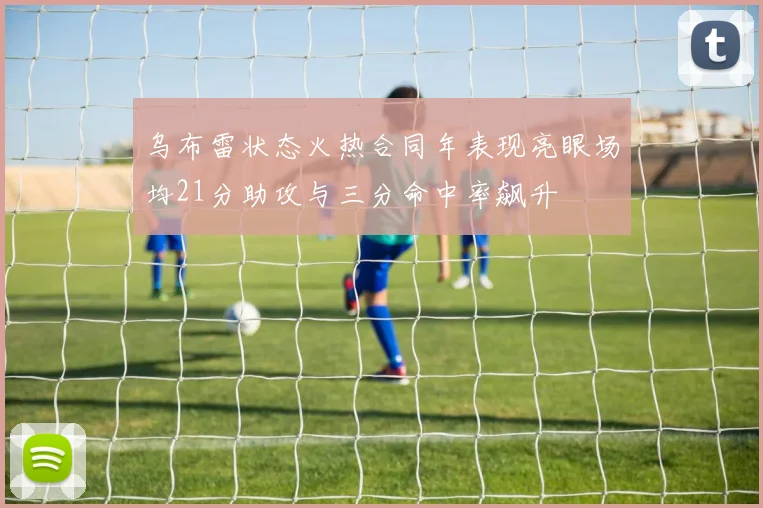 乌布雷状态火热合同年表现亮眼场均21分助攻与三分命中率飙升