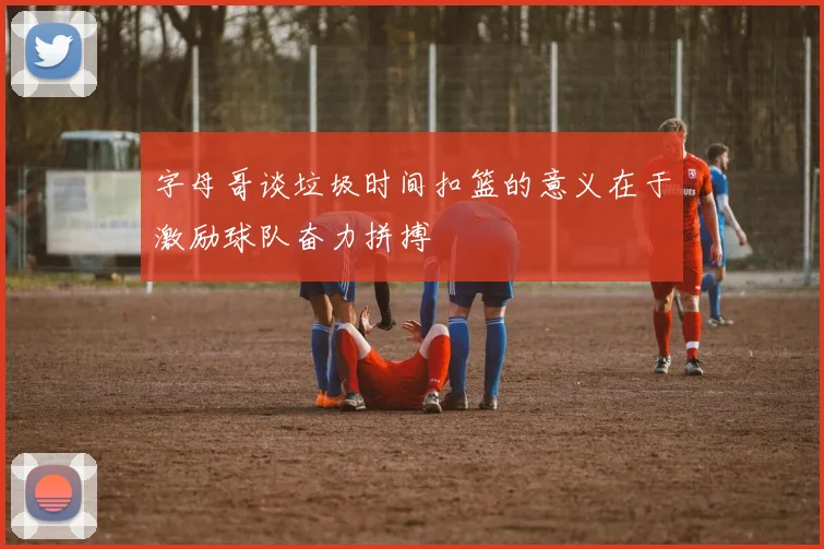 字母哥谈垃圾时间扣篮的意义在于激励球队奋力拼搏