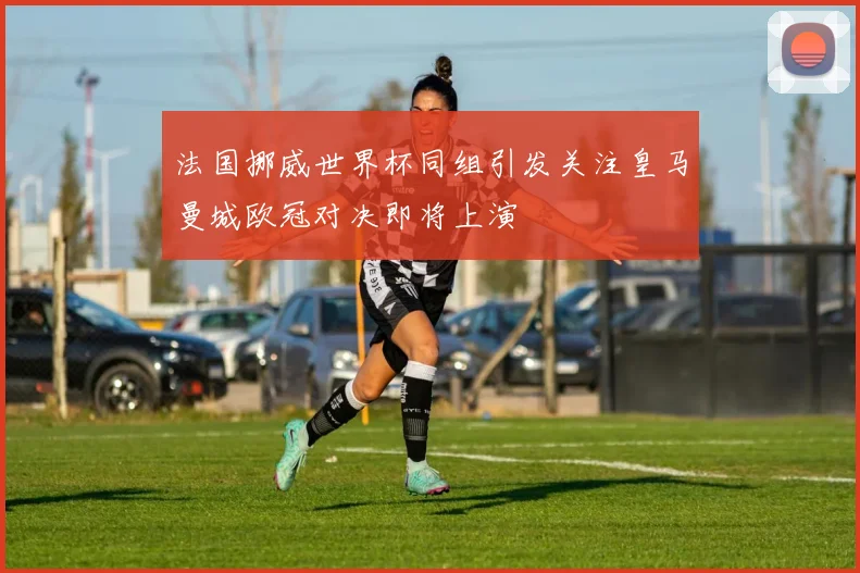 法国挪威世界杯同组引发关注皇马曼城欧冠对决即将上演
