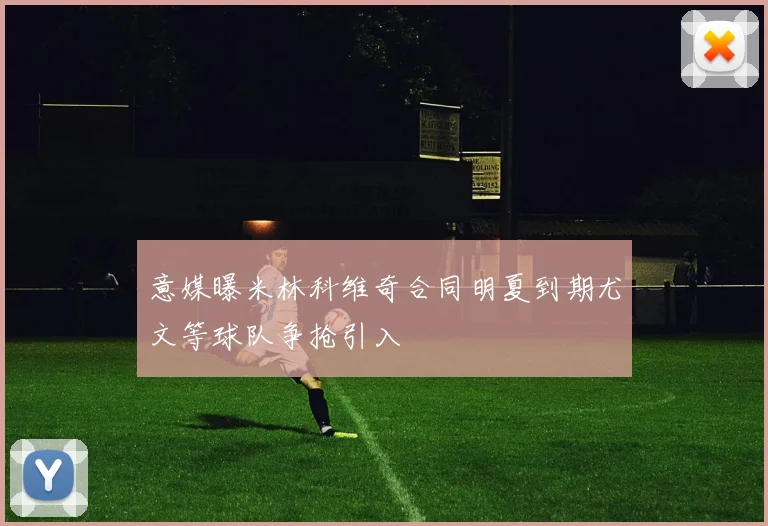 意媒曝米林科维奇合同明夏到期尤文等球队争抢引入