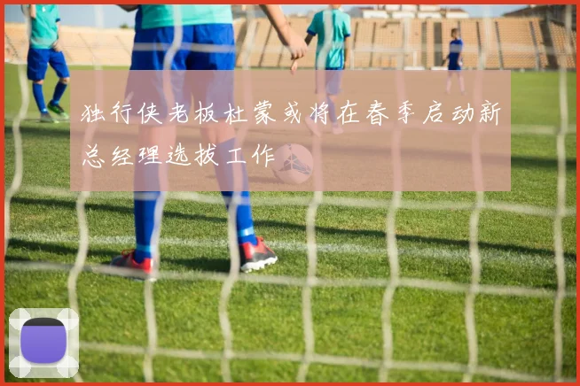独行侠老板杜蒙或将在春季启动新总经理选拔工作