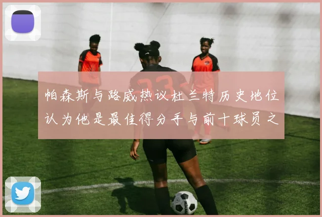 帕森斯与路威热议杜兰特历史地位认为他是最佳得分手与前十球员之一