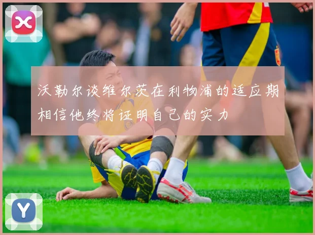 沃勒尔谈维尔茨在利物浦的适应期相信他终将证明自己的实力