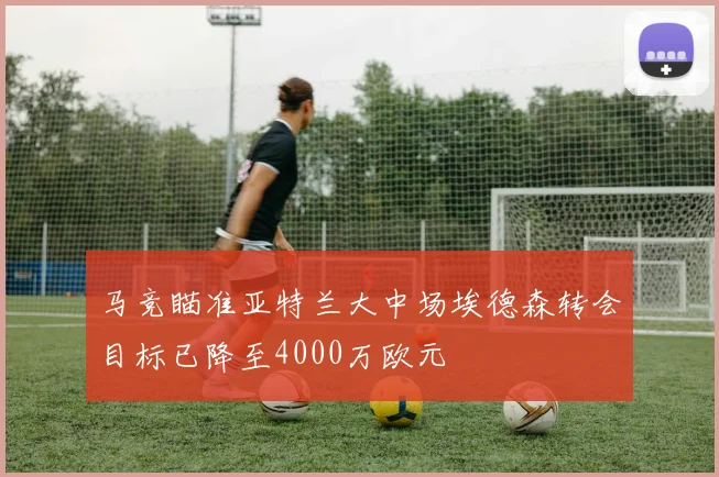 马竞瞄准亚特兰大中场埃德森转会目标已降至4000万欧元