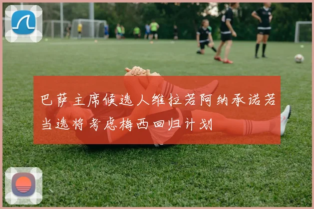 巴萨主席候选人维拉若阿纳承诺若当选将考虑梅西回归计划