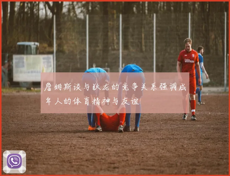 詹姆斯谈与狄龙的竞争关系强调成年人的体育精神与友谊