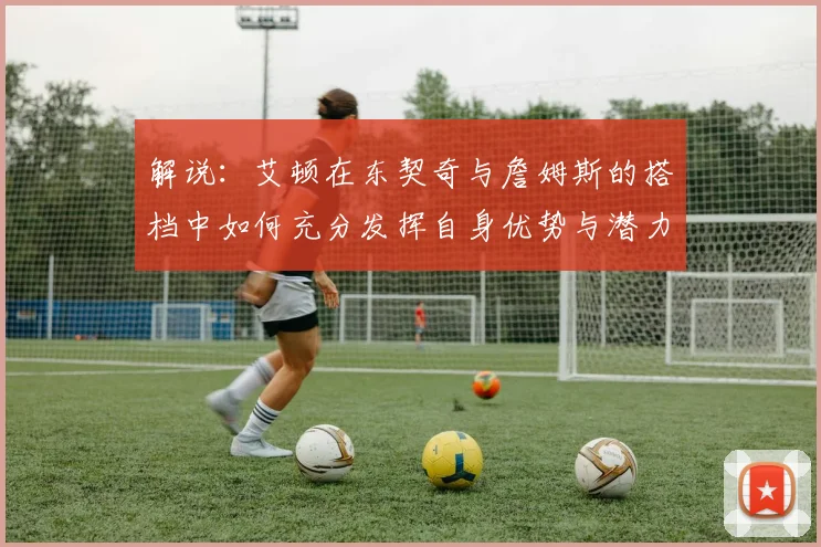 解说：艾顿在东契奇与詹姆斯的搭档中如何充分发挥自身优势与潜力