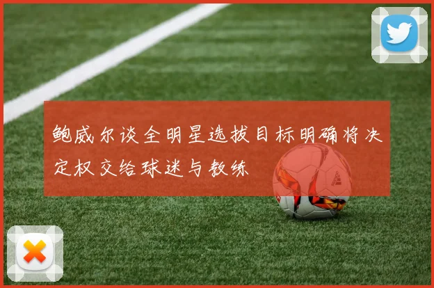 鲍威尔谈全明星选拔目标明确将决定权交给球迷与教练