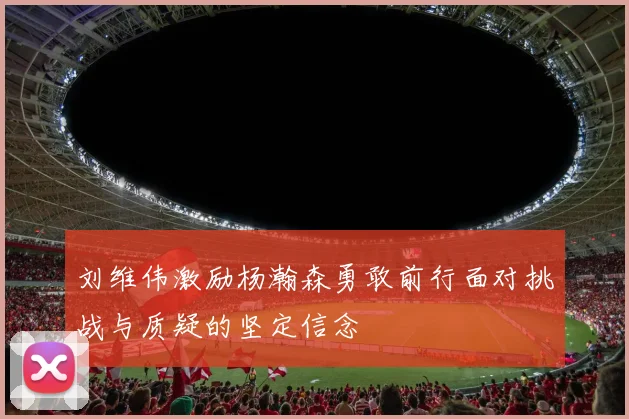 刘维伟激励杨瀚森勇敢前行面对挑战与质疑的坚定信念