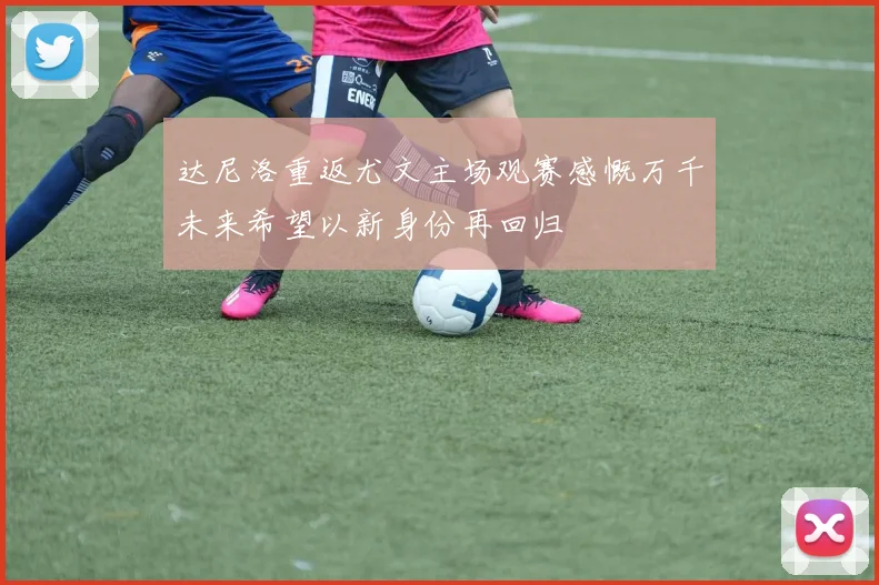 达尼洛重返尤文主场观赛感慨万千未来希望以新身份再回归