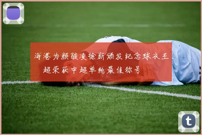 海港为颜骏凌徐新颁发纪念球衣王燊超荣获中超单轮最佳称号