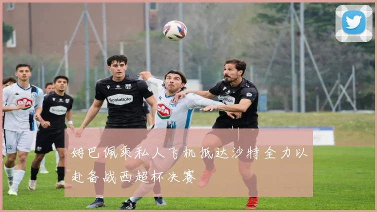 姆巴佩乘私人飞机抵达沙特全力以赴备战西超杯决赛