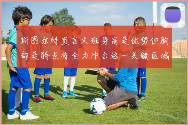 斯图尔特直言文班身高是优势但胸部是弱点将全力冲击这一关键区域
