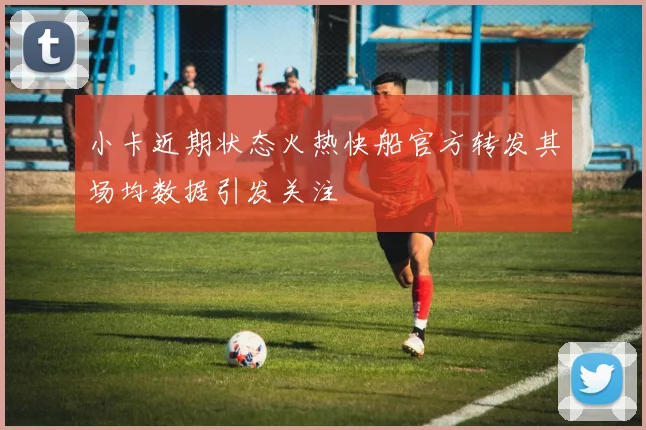 小卡近期状态火热快船官方转发其场均数据引发关注
