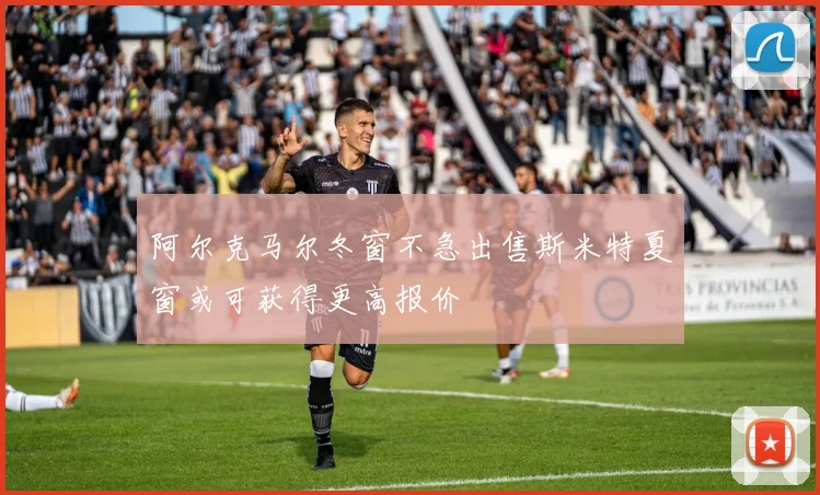 阿尔克马尔冬窗不急出售斯米特夏窗或可获得更高报价
