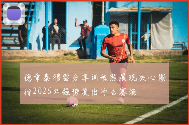 德章泰穆雷分享训练照展现决心期待2026年强势复出冲击赛场