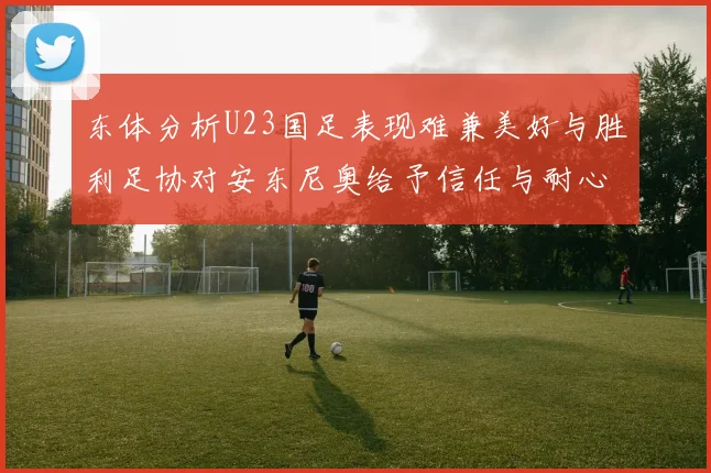 东体分析U23国足表现难兼美好与胜利足协对安东尼奥给予信任与耐心