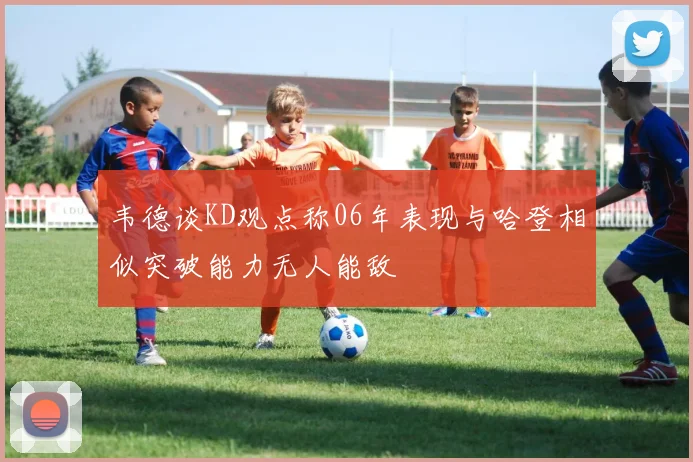 韦德谈KD观点称06年表现与哈登相似突破能力无人能敌