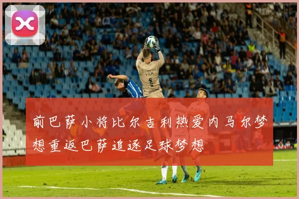 前巴萨小将比尔吉利热爱内马尔梦想重返巴萨追逐足球梦想
