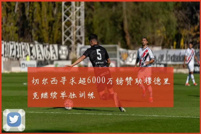 切尔西寻求超6000万镑赞助穆德里克继续单独训练