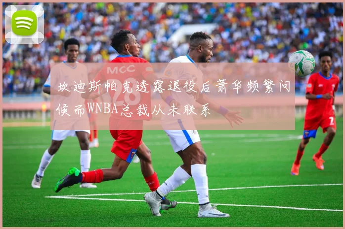 坎迪斯帕克透露退役后萧华频繁问候而WNBA总裁从未联系