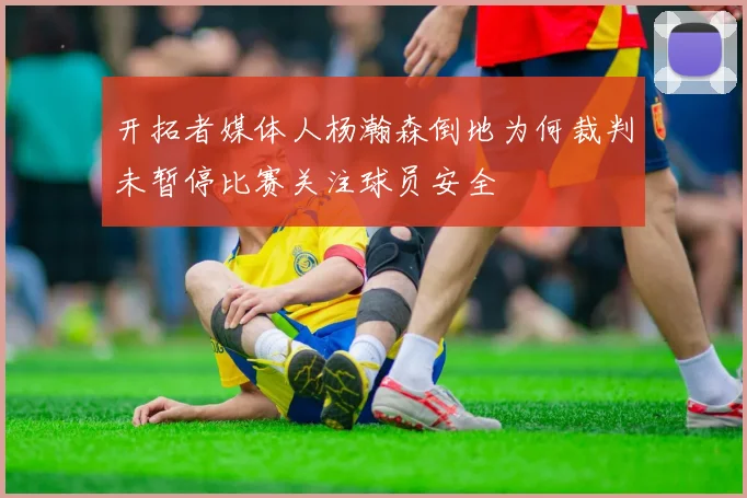 开拓者媒体人杨瀚森倒地为何裁判未暂停比赛关注球员安全
